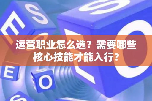 运营职业怎么选？需要哪些核心技能才能入行？