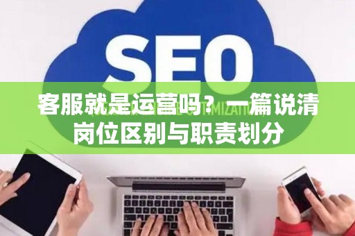 客服就是运营吗？一篇说清岗位区别与职责划分