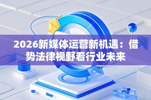 2026新媒体运营新机遇:借势法律视野看行业未来 2026新媒体运营新机遇:借势法律视野看行业未来